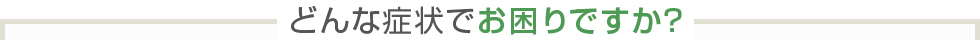 どんな症状でお困りですか？