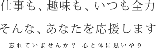 仕事も、趣味も、いつも全力。そんな、あなたを応援します　忘れていませんか？ 心と体に思いやり